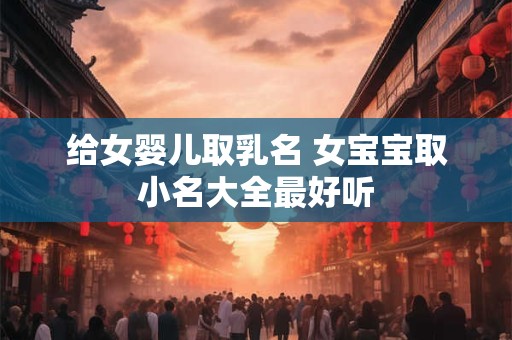 给女婴儿取乳名 女宝宝取小名大全最好听 给女婴儿取乳名 女宝宝取小名大全最好听
