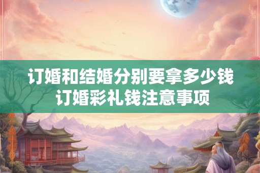 订婚和结婚分别要拿多少钱 订婚彩礼钱注意事项 订婚和结婚分别要拿多少钱 订婚彩礼钱注意事项