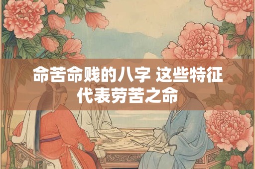 命苦命贱的八字 这些特征代表劳苦之命 命苦命贱的八字 这些特征代表劳苦之命