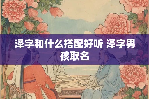 泽字和什么搭配好听 泽字男孩取名 泽字和什么搭配好听 泽字男孩取名