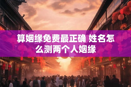 算姻缘免费最正确 姓名怎么测两个人姻缘