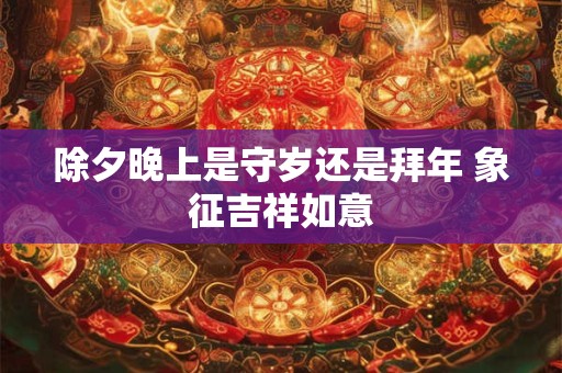 除夕晚上是守岁还是拜年 象征吉祥如意 除夕晚上是守岁还是拜年 象征吉祥如意