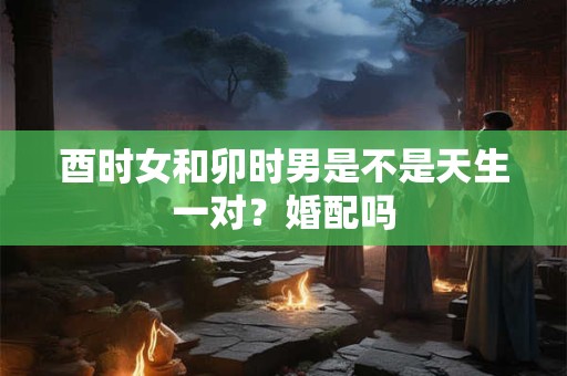 酉时女和卯时男是不是天生一对？婚配吗