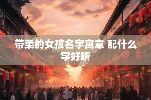 带柔的女孩名字寓意 配什么字好听