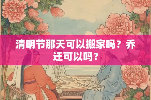 清明节那天可以搬家吗？乔迁可以吗？