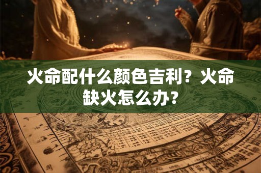 火命配什么颜色吉利？火命缺火怎么办？