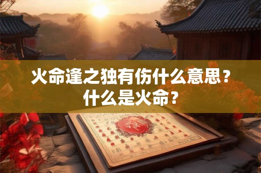 火命逢之独有伤什么意思?什么是火命? 火命逢之独有伤什么意思?什么是火命?