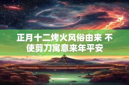 正月十二烤火风俗由来 不使剪刀寓意来年平安 正月十二烤火风俗由来 不使剪刀寓意来年平安