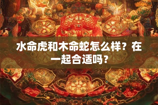 水命虎和木命蛇怎么样？在一起合适吗？