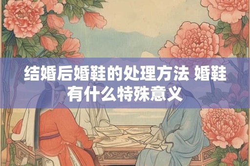结婚后婚鞋的处理方法 婚鞋有什么特殊意义 结婚后婚鞋的处理方法 婚鞋有什么特殊意义