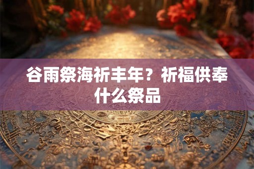 谷雨祭海祈丰年?祈福供奉什么祭品 谷雨祭海祈丰年?祈福供奉什么祭品