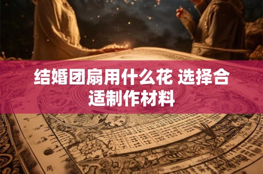 结婚团扇用什么花 选择合适制作材料 结婚团扇用什么花 选择合适制作材料