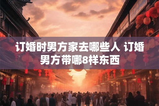 订婚时男方家去哪些人 订婚男方带哪8样东西
