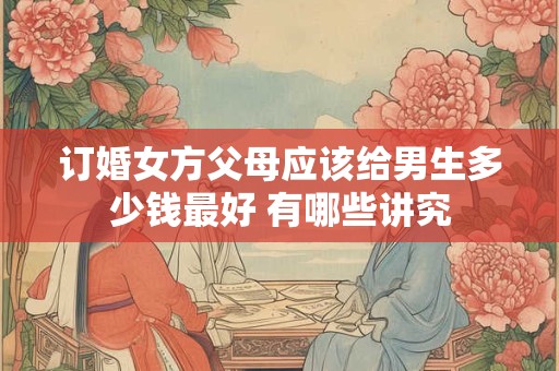 订婚女方父母应该给男生多少钱最好 有哪些讲究