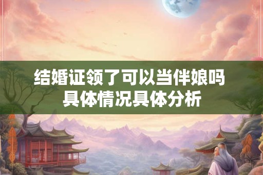 结婚证领了可以当伴娘吗 具体情况具体分析 结婚证领了可以当伴娘吗 具体情况具体分析