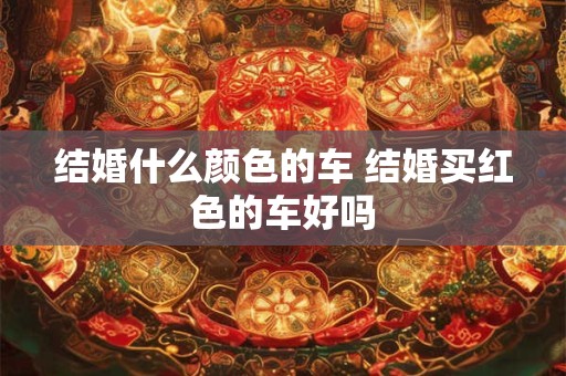 结婚什么颜色的车 结婚买红色的车好吗 结婚什么颜色的车 结婚买红色的车好吗