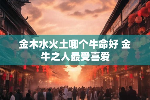 金木水火土哪个牛命好 金牛之人最受喜爱 金木水火土哪个牛命好 金牛之人最受喜爱