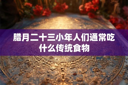 腊月二十三小年人们通常吃什么传统食物
