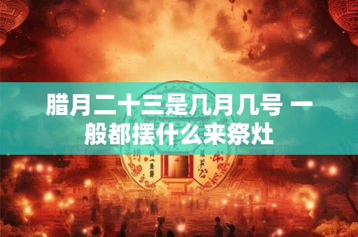 腊月二十三是几月几号 一般都摆什么来祭灶 腊月二十三是几月几号 一般都摆什么来祭灶