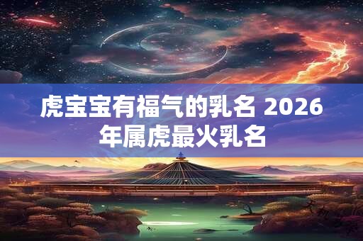 虎宝宝有福气的乳名 2026年属虎最火乳名 虎宝宝有福气的乳名 2026年属虎最火乳名