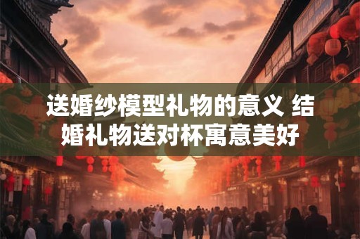送婚纱模型礼物的意义 结婚礼物送对杯寓意美好 送婚纱模型礼物的意义 结婚礼物送对杯寓意美好