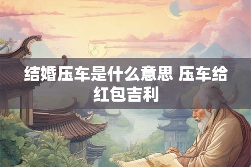 结婚压车是什么意思 压车给红包吉利 结婚压车是什么意思 压车给红包吉利
