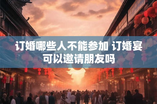 订婚哪些人不能参加 订婚宴可以邀请朋友吗