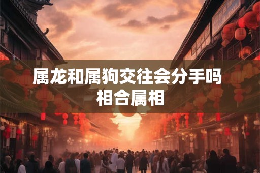 属龙和属狗交往会分手吗 相合属相 属龙和属狗交往会分手吗 相合属相
