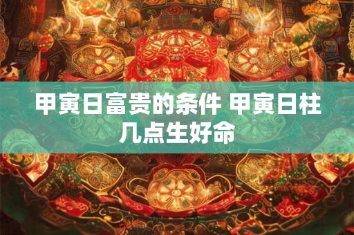 甲寅日富贵的条件 甲寅日柱几点生好命 甲寅日富贵的条件 甲寅日柱几点生好命