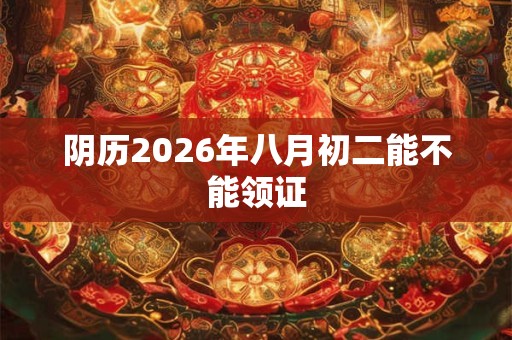 阴历2026年八月初二能不能领证 阴历2026年八月初二能不能领证