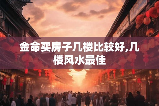 金命买房子几楼比较好,几楼风水最佳 金命买房子几楼比较好,几楼风水最佳