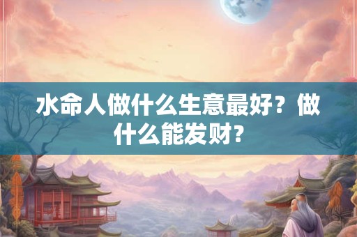 水命人做什么生意最好?做什么能发财? 水命人做什么生意最好?做什么能发财?
