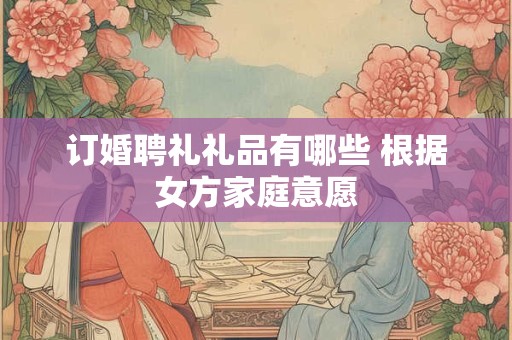 订婚聘礼礼品有哪些 根据女方家庭意愿