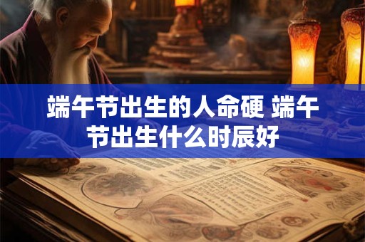 端午节出生的人命硬 端午节出生什么时辰好 端午节出生的人命硬 端午节出生什么时辰好