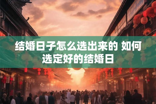 结婚日子怎么选出来的 如何选定好的结婚日 结婚日子怎么选出来的 如何选定好的结婚日