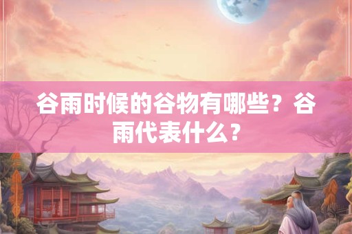 谷雨时候的谷物有哪些？谷雨代表什么？