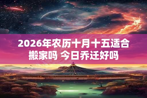 2026年农历十月十五适合搬家吗 今日乔迁好吗 2026年农历十月十五适合搬家吗 今日乔迁好吗