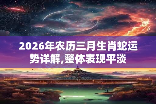 2026年农历三月生肖蛇运势详解,整体表现平淡 2026年农历三月生肖蛇运势详解,整体表现平淡