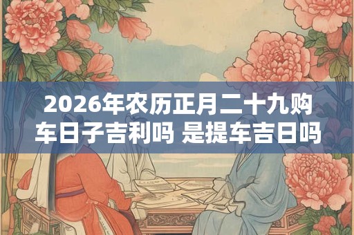 2026年农历正月二十九购车日子吉利吗 是提车吉日吗