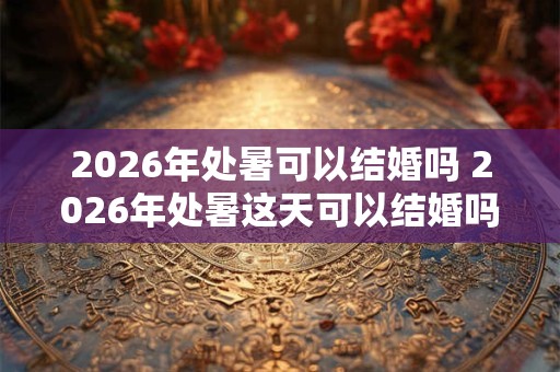 2026年处暑可以结婚吗 2026年处暑这天可以结婚吗