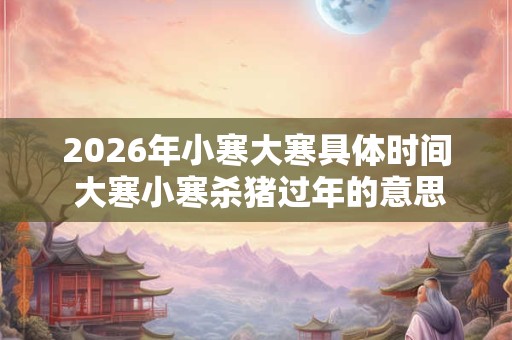 2026年小寒大寒具体时间 大寒小寒杀猪过年的意思