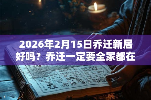 2026年2月15日乔迁新居好吗？乔迁一定要全家都在吗？