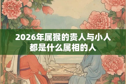 2026年属猴的贵人与小人都是什么属相的人