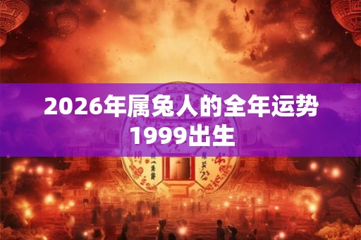 2026年属兔人的全年运势1999出生 2026年属兔人的全年运势1999出生