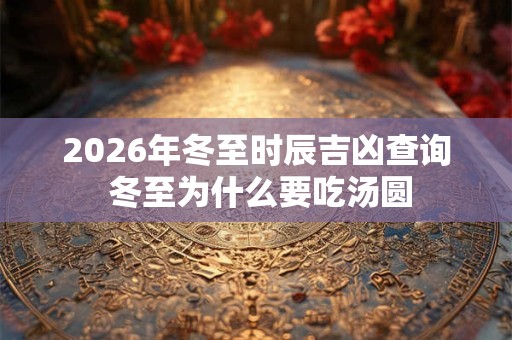 2026年冬至时辰吉凶查询 冬至为什么要吃汤圆 2026年冬至时辰吉凶查询 冬至为什么要吃汤圆