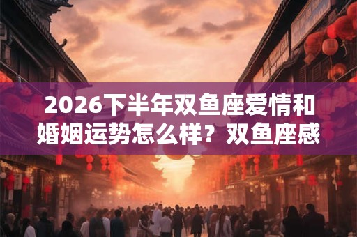 2026下半年双鱼座爱情和婚姻运势怎么样？双鱼座感情运势详解