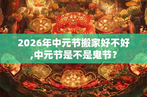 2026年中元节搬家好不好,中元节是不是鬼节? 2026年中元节搬家好不好,中元节是不是鬼节?