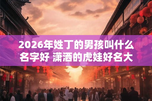 2026年姓丁的男孩叫什么名字好 潇洒的虎娃好名大全 2026年姓丁的男孩叫什么名字好 潇洒的虎娃好名大全