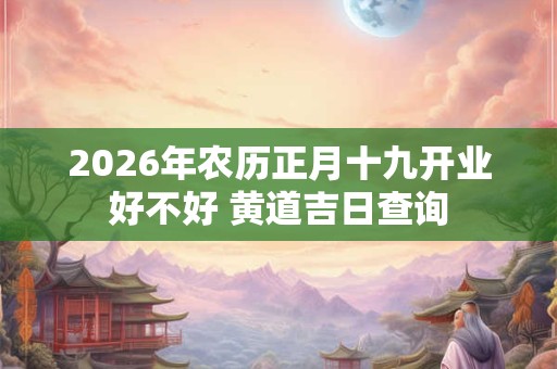 2026年农历正月十九开业好不好 黄道吉日查询 2026年农历正月十九开业好不好 黄道吉日查询