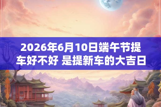 2026年6月10日端午节提车好不好 是提新车的大吉日子吗